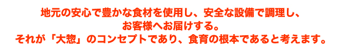 地元の安心で豊かな食材を使用し、安全な設備で調理し、お客様へお届けする。それが「大惣」のコンセプトであり、食育の根本であると考えます。